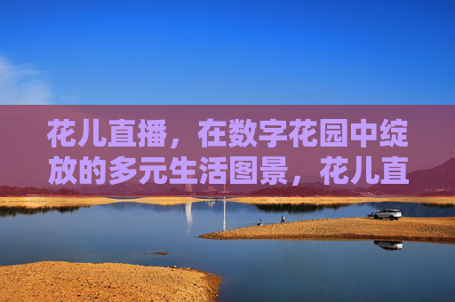 花儿直播,在数字花园中绽放的多元生活图景,花儿直播,数字花园的多元生活绽放 花儿直播,在数字花园中绽放的多元生活图景,花儿直播,数字花园的多元生活绽放
