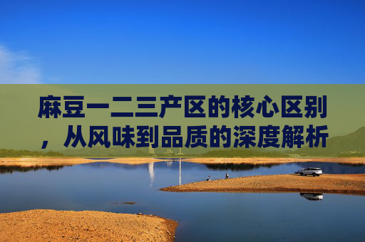 麻豆一二三产区的核心区别,从风味到品质的深度解析,麻豆一二三产区,风味到品质的核心区别深度解析 麻豆一二三产区的核心区别,从风味到品质的深度解析,麻豆一二三产区,风味到品质的核心区别深度解析