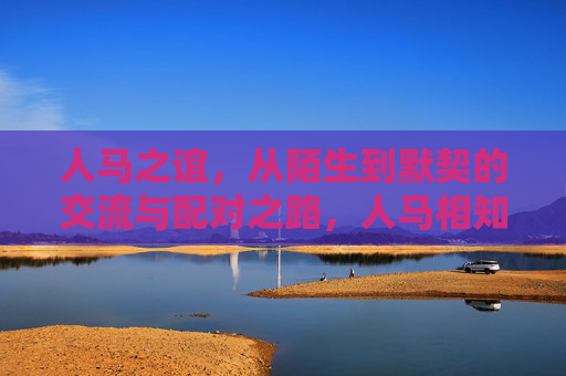 人马之谊,从陌生到默契的交流与配对之路,人马相知,从陌生到默契的配对之旅 人马之谊,从陌生到默契的交流与配对之路,人马相知,从陌生到默契的配对之旅