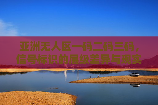 亚洲无人区一码二码三码,信号标识的层级差异与现实意义,亚洲无人区一码二码三码信号标识的层级差异与现实意义 亚洲无人区一码二码三码,信号标识的层级差异与现实意义,亚洲无人区一码二码三码信号标识的层级差异与现实意义