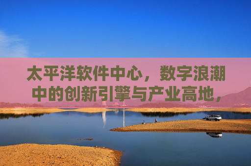 太平洋软件中心,数字浪潮中的创新引擎与产业高地,太平洋软件中心,数字浪潮的创新引擎与产业高地 太平洋软件中心,数字浪潮中的创新引擎与产业高地,太平洋软件中心,数字浪潮的创新引擎与产业高地