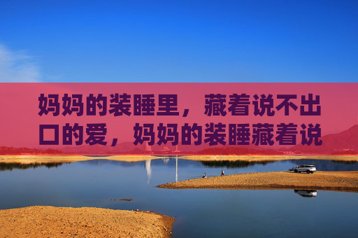 妈妈的装睡里,藏着说不出口的爱,妈妈的装睡藏着说不出口的爱 妈妈的装睡里,藏着说不出口的爱,妈妈的装睡藏着说不出口的爱
