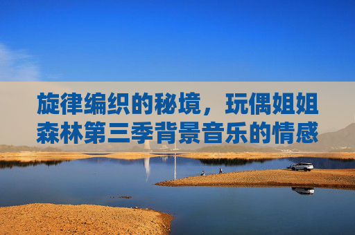 旋律编织的秘境,玩偶姐姐森林第三季背景音乐的情感叙事,旋律编织秘境,玩偶姐姐森林第三季的情感叙事 旋律编织的秘境,玩偶姐姐森林第三季背景音乐的情感叙事,旋律编织秘境,玩偶姐姐森林第三季的情感叙事