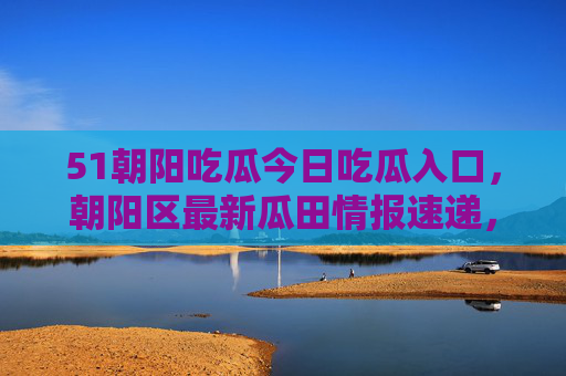51朝阳吃瓜今日吃瓜入口,朝阳区最新瓜田情报速递,快来围观这场热闹盛宴!朝阳区最新瓜田情报速递,今日吃瓜热闹盛宴入口 51朝阳吃瓜今日吃瓜入口,朝阳区最新瓜田情报速递,快来围观这场热闹盛宴!朝阳区最新瓜田情报速递,今日吃瓜热闹盛宴入口