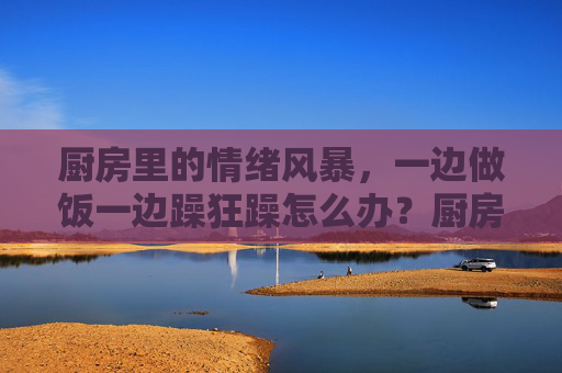 厨房里的情绪风暴,一边做饭一边躁狂躁怎么办?厨房情绪风暴,做饭时的躁狂与应对 厨房里的情绪风暴,一边做饭一边躁狂躁怎么办?厨房情绪风暴,做饭时的躁狂与应对