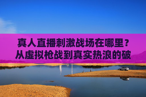 真人直播刺激战场在哪里?从虚拟枪战到真实热浪的破圈之路,真人直播刺激战场,从虚拟枪战到真实热浪的破圈之路 真人直播刺激战场在哪里?从虚拟枪战到真实热浪的破圈之路,真人直播刺激战场,从虚拟枪战到真实热浪的破圈之路