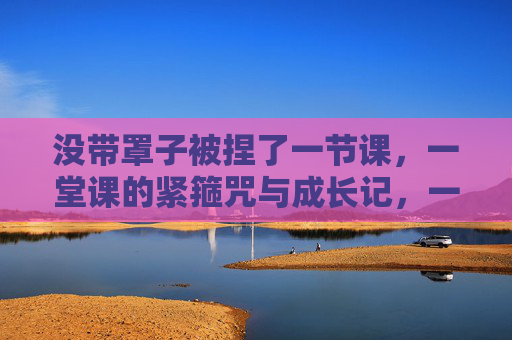 没带罩子被捏了一节课,一堂课的紧箍咒与成长记,一堂课的紧箍咒,被捏出来的成长 没带罩子被捏了一节课,一堂课的紧箍咒与成长记,一堂课的紧箍咒,被捏出来的成长