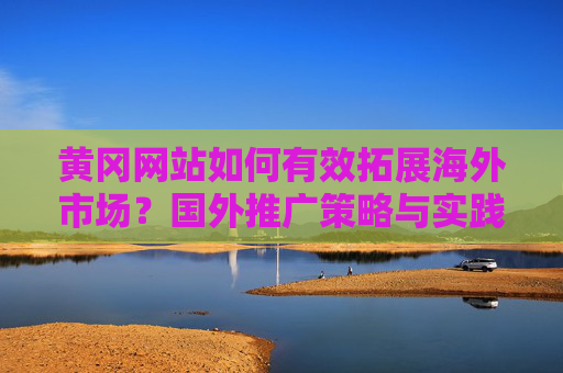 黄冈网站如何有效拓展海外市场?国外推广策略与实践指南,黄冈网站海外市场拓展,国外推广策略与实践指南 黄冈网站如何有效拓展海外市场?国外推广策略与实践指南,黄冈网站海外市场拓展,国外推广策略与实践指南