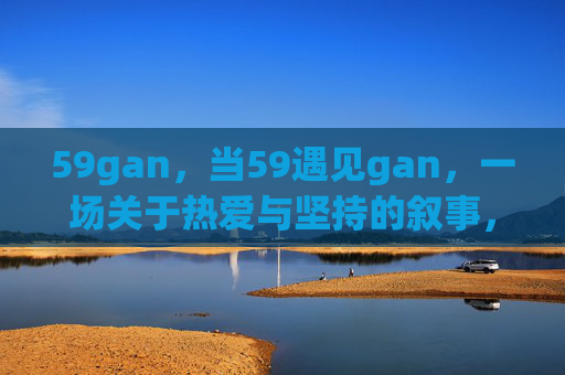 59gan,当59遇见gan,一场关于热爱与坚持的叙事,59gan,热爱与坚持的叙事 59gan,当59遇见gan,一场关于热爱与坚持的叙事,59gan,热爱与坚持的叙事