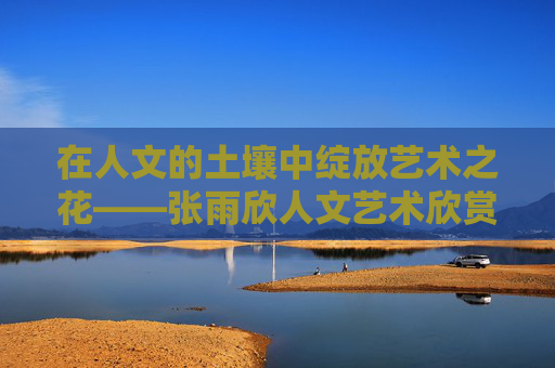 在人文的土壤中绽放艺术之花——张雨欣人文艺术欣赏,张雨欣,人文土壤中的艺术绽放 在人文的土壤中绽放艺术之花——张雨欣人文艺术欣赏,张雨欣,人文土壤中的艺术绽放