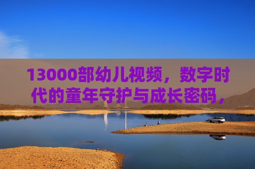 13000部幼儿视频,数字时代的童年守护与成长密码,数字时代的童年守护,13000部幼儿视频的成长密码 13000部幼儿视频,数字时代的童年守护与成长密码,数字时代的童年守护,13000部幼儿视频的成长密码