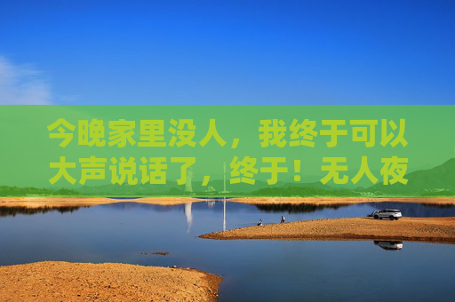 今晚家里没人,我终于可以大声说话了,终于!无人夜晚,大声说话 今晚家里没人,我终于可以大声说话了,终于!无人夜晚,大声说话