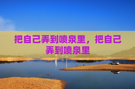 把自己弄到喷泉里,把自己弄到喷泉里 把自己弄到喷泉里,把自己弄到喷泉里