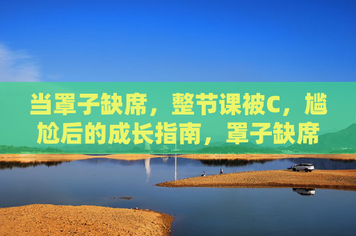 当罩子缺席,整节课被C,尴尬后的成长指南,罩子缺席,尴尬课后的成长课 当罩子缺席,整节课被C,尴尬后的成长指南,罩子缺席,尴尬课后的成长课