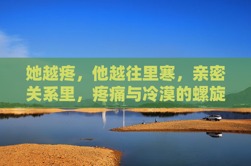 她越疼,他越往里寒,亲密关系里,疼痛与冷漠的螺旋,亲密关系中的疼痛与冷漠螺旋 她越疼,他越往里寒,亲密关系里,疼痛与冷漠的螺旋,亲密关系中的疼痛与冷漠螺旋