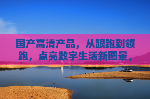 国产高清产品,从跟跑到领跑,点亮数字生活新图景,国产高清,从跟跑到领跑,点亮数字生活新图景 国产高清产品,从跟跑到领跑,点亮数字生活新图景,国产高清,从跟跑到领跑,点亮数字生活新图景