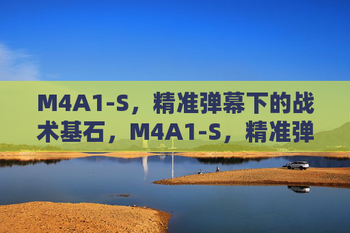 M4A1-S,精准弹幕下的战术基石,M4A1-S,精准弹幕的战术基石 M4A1-S,精准弹幕下的战术基石,M4A1-S,精准弹幕的战术基石
