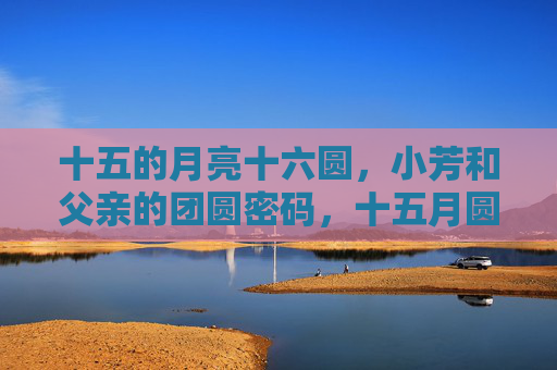十五的月亮十六圆,小芳和父亲的团圆密码,十五月圆,父女团圆的密码 十五的月亮十六圆,小芳和父亲的团圆密码,十五月圆,父女团圆的密码