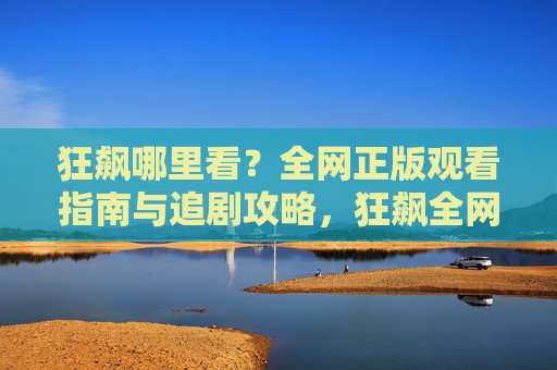 狂飙哪里看?全网正版观看指南与追剧攻略,狂飙全网正版观看指南与追剧攻略 狂飙哪里看?全网正版观看指南与追剧攻略,狂飙全网正版观看指南与追剧攻略