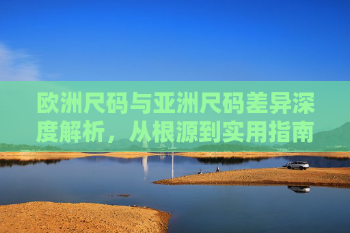 欧洲尺码与亚洲尺码差异深度解析,从根源到实用指南,欧洲与亚洲尺码差异,从根源解析到实用指南 欧洲尺码与亚洲尺码差异深度解析,从根源到实用指南,欧洲与亚洲尺码差异,从根源解析到实用指南