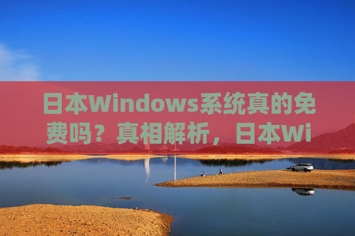 日本Windows系统真的免费吗?真相解析,日本Windows系统真的免费吗?真相解析 日本Windows系统真的免费吗?真相解析,日本Windows系统真的免费吗?真相解析