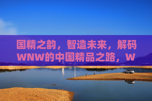 国精之韵,智造未来,解码WNW的中国精品之路,WNW智造,解码中国精品的国精之路 国精之韵,智造未来,解码WNW的中国精品之路,WNW智造,解码中国精品的国精之路