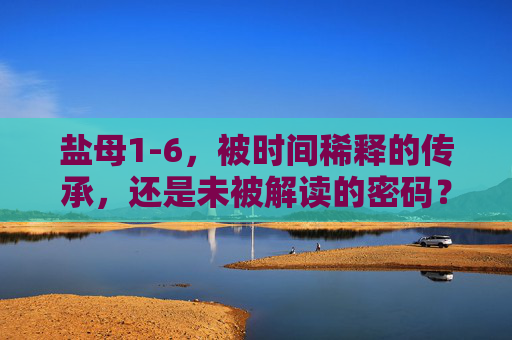 盐母1-6,被时间稀释的传承,还是未被解读的密码?盐母1-6,时间稀释的传承,未解的密码? 盐母1-6,被时间稀释的传承,还是未被解读的密码?盐母1-6,时间稀释的传承,未解的密码?