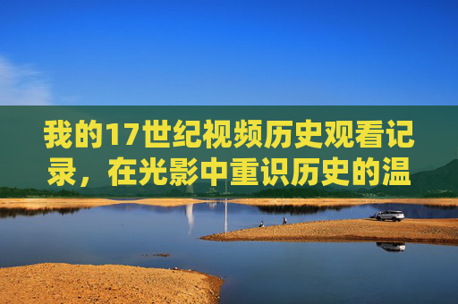 我的17世纪视频历史观看记录,在光影中重识历史的温度,17世纪光影录,触摸历史的温度 我的17世纪视频历史观看记录,在光影中重识历史的温度,17世纪光影录,触摸历史的温度