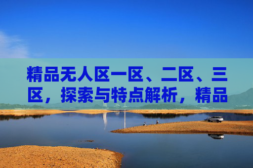 精品无人区一区、二区、三区,探索与特点解析,精品无人区一至三区探索与特点解析 精品无人区一区、二区、三区,探索与特点解析,精品无人区一至三区探索与特点解析