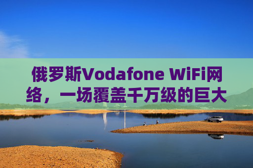 俄罗斯Vodafone WiFi网络，一场覆盖千万级的巨大数字革命！俄罗斯Vodafone千万级WiFi网络引爆数字革命