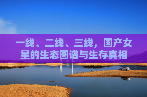 一线、二线、三线,国产女星的生态图谱与生存真相 一线、二线、三线,国产女星的生态图谱与生存真相