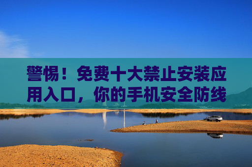 警惕!免费十大禁止安装应用入口,你的手机安全防线在哪?警惕!免费十大禁止安装应用,手机安全防线何在? 警惕!免费十大禁止安装应用入口,你的手机安全防线在哪?警惕!免费十大禁止安装应用,手机安全防线何在?