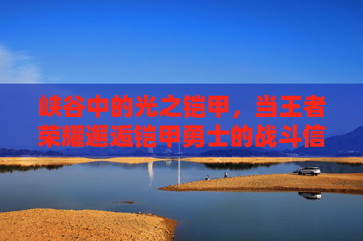 峡谷中的光之铠甲,当王者荣耀邂逅铠甲勇士的战斗信仰 峡谷中的光之铠甲,当王者荣耀邂逅铠甲勇士的战斗信仰