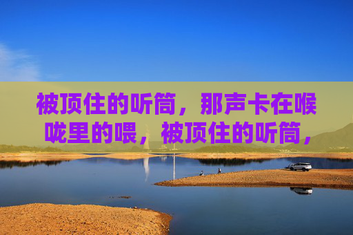 被顶住的听筒,那声卡在喉咙里的喂,被顶住的听筒,那声卡喉的喂 被顶住的听筒,那声卡在喉咙里的喂,被顶住的听筒,那声卡喉的喂