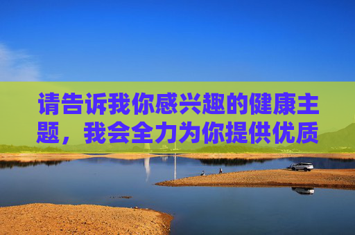 请告诉我你感兴趣的健康主题,我会全力为你提供优质的内容创作支持,科学饮食,解锁健康生活的密码 请告诉我你感兴趣的健康主题,我会全力为你提供优质的内容创作支持,科学饮食,解锁健康生活的密码