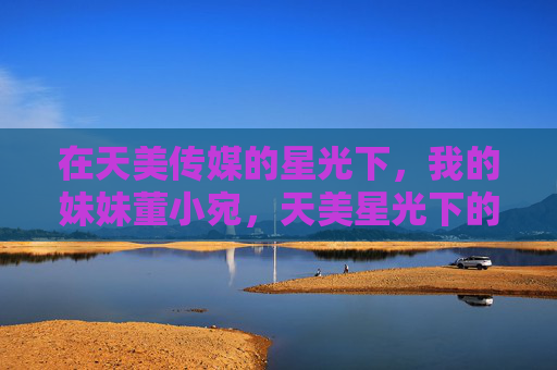 在天美传媒的星光下,我的妹妹董小宛,天美星光下的妹妹董小宛 在天美传媒的星光下,我的妹妹董小宛,天美星光下的妹妹董小宛