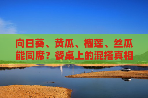 向日葵、黄瓜、榴莲、丝瓜能同席?餐桌上的混搭真相,向日葵、黄瓜、榴莲、丝瓜同席,餐桌混搭真相 向日葵、黄瓜、榴莲、丝瓜能同席?餐桌上的混搭真相,向日葵、黄瓜、榴莲、丝瓜同席,餐桌混搭真相