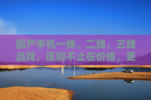 国产手机一线、二线、三线品牌,区别不止在价格,更在这些核心维度 国产手机一线、二线、三线品牌,区别不止在价格,更在这些核心维度