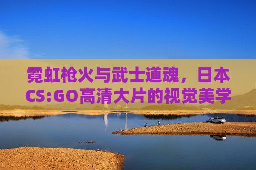 霓虹枪火与武士道魂,日本CS:GO高清大片的视觉美学与文化解构,日本CS:GO,霓虹枪火与武士道魂的视觉美学解构 霓虹枪火与武士道魂,日本CS:GO高清大片的视觉美学与文化解构,日本CS:GO,霓虹枪火与武士道魂的视觉美学解构