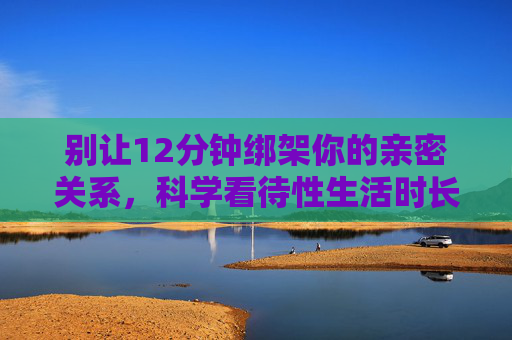 别让12分钟绑架你的亲密关系,科学看待性生活时长,免费获取健康知识,别让12分钟绑架亲密关系,科学看待性生活时长,免费获取健康知识 别让12分钟绑架你的亲密关系,科学看待性生活时长,免费获取健康知识,别让12分钟绑架亲密关系,科学看待性生活时长,免费获取健康知识