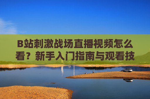 B站刺激战场直播视频怎么看?新手入门指南与观看技巧,B站刺激战场直播新手观看指南与技巧 B站刺激战场直播视频怎么看?新手入门指南与观看技巧,B站刺激战场直播新手观看指南与技巧