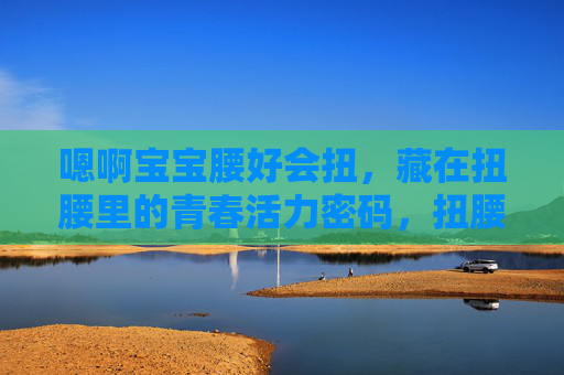 嗯啊宝宝腰好会扭,藏在扭腰里的青春活力密码,扭腰,解锁青春活力的密码 嗯啊宝宝腰好会扭,藏在扭腰里的青春活力密码,扭腰,解锁青春活力的密码