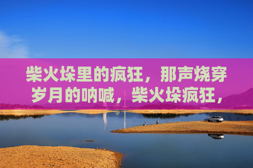 柴火垛里的疯狂,那声烧穿岁月的呐喊,柴火垛疯狂,烧穿岁月的呐喊 柴火垛里的疯狂,那声烧穿岁月的呐喊,柴火垛疯狂,烧穿岁月的呐喊