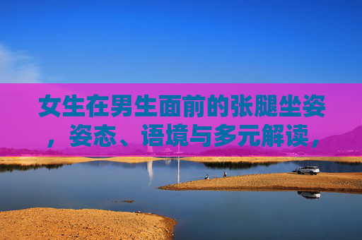 女生在男生面前的张腿坐姿,姿态、语境与多元解读,女生在男生面前的张腿坐姿,姿态、语境与多元解读 女生在男生面前的张腿坐姿,姿态、语境与多元解读,女生在男生面前的张腿坐姿,姿态、语境与多元解读