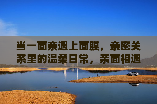 当一面亲遇上面膜,亲密关系里的温柔日常,亲面相遇,温柔日常 当一面亲遇上面膜,亲密关系里的温柔日常,亲面相遇,温柔日常