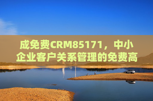 成免费CRM85171，中小企业客户关系管理的免费高效解决方案，免费CRM，中小企业客户关系管理的高效解决方案