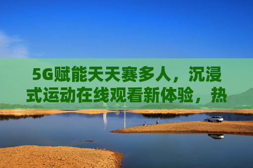5G赋能天天赛多人，沉浸式运动在线观看新体验，热门赛事网址全攻略，5G赋能沉浸式运动观赛，热门赛事网址全攻略