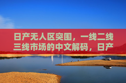 日产无人区突围,一线二线三线市场的中文解码,日产一线二三线市场突围的中文解码 日产无人区突围,一线二线三线市场的中文解码,日产一线二三线市场突围的中文解码