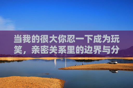 当我的很大你忍一下成为玩笑,亲密关系里的边界与分寸,亲密关系玩笑,我的很大你忍一下里的边界与分寸 当我的很大你忍一下成为玩笑,亲密关系里的边界与分寸,亲密关系玩笑,我的很大你忍一下里的边界与分寸