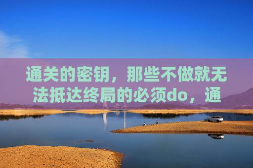 通关的密钥,那些不做就无法抵达终局的必须do,通关的密钥,不做就无法抵达终局的必做 通关的密钥,那些不做就无法抵达终局的必须do,通关的密钥,不做就无法抵达终局的必做